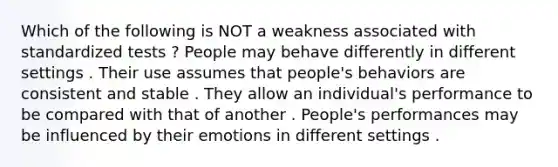 Which of the following is NOT a weakness associated with standardized tests ? People may behave differently in different settings . Their use assumes that people's behaviors are consistent and stable . They allow an individual's performance to be compared with that of another . People's performances may be influenced by their emotions in different settings .