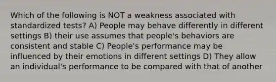 Which of the following is NOT a weakness associated with standardized tests? A) People may behave differently in different settings B) their use assumes that people's behaviors are consistent and stable C) People's performance may be influenced by their emotions in different settings D) They allow an individual's performance to be compared with that of another