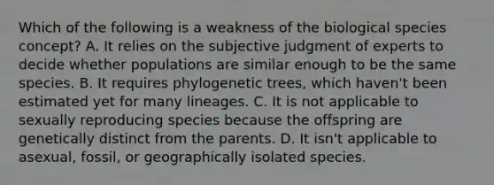 Which of the following is a weakness of the biological species concept? A. It relies on the subjective judgment of experts to decide whether populations are similar enough to be the same species. B. It requires phylogenetic trees, which haven't been estimated yet for many lineages. C. It is not applicable to sexually reproducing species because the offspring are genetically distinct from the parents. D. It isn't applicable to asexual, fossil, or geographically isolated species.