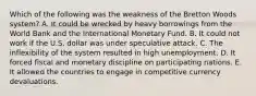 Which of the following was the weakness of the Bretton Woods system? A. It could be wrecked by heavy borrowings from the World Bank and the International Monetary Fund. B. It could not work if the U.S. dollar was under speculative attack. C. The inflexibility of the system resulted in high unemployment. D. It forced fiscal and monetary discipline on participating nations. E. It allowed the countries to engage in competitive currency devaluations.