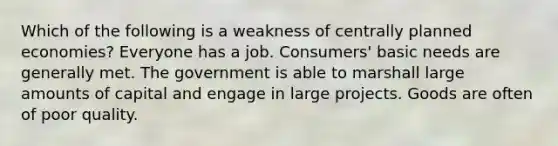 Which of the following is a weakness of centrally planned economies? Everyone has a job. Consumers' basic needs are generally met. The government is able to marshall large amounts of capital and engage in large projects. Goods are often of poor quality.