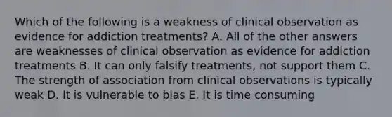 Which of the following is a weakness of clinical observation as evidence for addiction treatments? A. All of the other answers are weaknesses of clinical observation as evidence for addiction treatments B. It can only falsify treatments, not support them C. The strength of association from clinical observations is typically weak D. It is vulnerable to bias E. It is time consuming