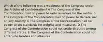 Which of the following was a weakness of the Congress under the Articles of Confederation? A The Congress of the Confederation had no power to raise revenues for the militia. B The Congress of the Confederation had no power to declare war on any country. C The Congress of the Confederation had no power to set standards for weights and measures. D The Congress of the Confederation could not settle disputes among different states. E The Congress of the Confederation could not enter into treaties and alliances.