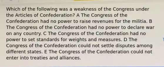 Which of the following was a weakness of the Congress under the Articles of Confederation? A The Congress of the Confederation had no power to raise revenues for the militia. B The Congress of the Confederation had no power to declare war on any country. C The Congress of the Confederation had no power to set standards for weights and measures. D The Congress of the Confederation could not settle disputes among different states. E The Congress of the Confederation could not enter into treaties and alliances.