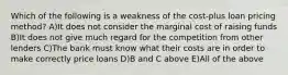 Which of the following is a weakness of the cost-plus loan pricing method? A)It does not consider the marginal cost of raising funds B)It does not give much regard for the competition from other lenders C)The bank must know what their costs are in order to make correctly price loans D)B and C above E)All of the above