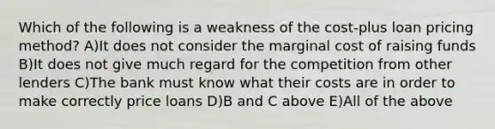 Which of the following is a weakness of the cost-plus loan pricing method? A)It does not consider the marginal cost of raising funds B)It does not give much regard for the competition from other lenders C)The bank must know what their costs are in order to make correctly price loans D)B and C above E)All of the above