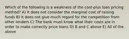 Which of the following is a weakness of the cost-plus loan pricing method? A) It does not consider the marginal cost of raising funds B) It does not give much regard for the competition from other lenders C) The bank must know what their costs are in order to make correctly price loans D) B and C above E) All of the above