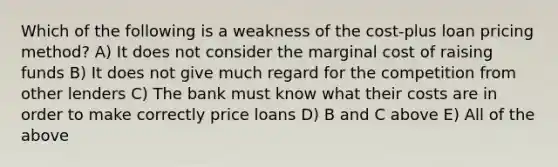 Which of the following is a weakness of the cost-plus loan pricing method? A) It does not consider the marginal cost of raising funds B) It does not give much regard for the competition from other lenders C) The bank must know what their costs are in order to make correctly price loans D) B and C above E) All of the above