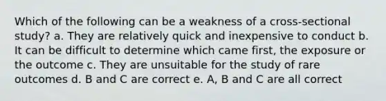 Which of the following can be a weakness of a cross-sectional study? a. They are relatively quick and inexpensive to conduct b. It can be difficult to determine which came first, the exposure or the outcome c. They are unsuitable for the study of rare outcomes d. B and C are correct e. A, B and C are all correct