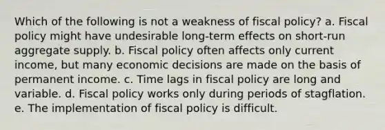 Which of the following is not a weakness of fiscal policy? a. Fiscal policy might have undesirable long-term effects on short-run aggregate supply. b. Fiscal policy often affects only current income, but many economic decisions are made on the basis of permanent income. c. Time lags in fiscal policy are long and variable. d. Fiscal policy works only during periods of stagflation. e. The implementation of fiscal policy is difficult.