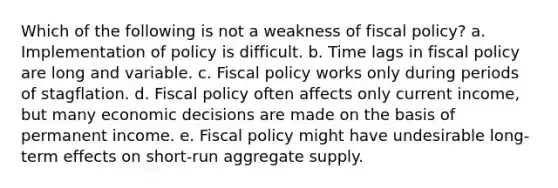 Which of the following is not a weakness of fiscal policy? a. Implementation of policy is difficult. b. Time lags in fiscal policy are long and variable. c. Fiscal policy works only during periods of stagflation. d. Fiscal policy often affects only current income, but many economic decisions are made on the basis of permanent income. e. Fiscal policy might have undesirable long-term effects on short-run aggregate supply.