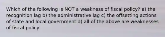 Which of the following is NOT a weakness of <a href='https://www.questionai.com/knowledge/kPTgdbKdvz-fiscal-policy' class='anchor-knowledge'>fiscal policy</a>? a) the recognition lag b) the administrative lag c) the offsetting actions of state and local government d) all of the above are weaknesses of fiscal policy