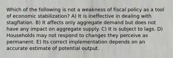 Which of the following is not a weakness of <a href='https://www.questionai.com/knowledge/kPTgdbKdvz-fiscal-policy' class='anchor-knowledge'>fiscal policy</a> as a tool of economic stabilization? A) It is ineffective in dealing with stagflation. B) It affects only aggregate demand but does not have any impact on aggregate supply. C) It is subject to lags. D) Households may not respond to changes they perceive as permanent. E) Its correct implementation depends on an accurate estimate of potential output.