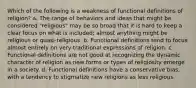 Which of the following is a weakness of functional definitions of religion? a. The range of behaviors and ideas that might be considered "religious" may be so broad that it is hard to keep a clear focus on what is included; almost anything might be religious or quasi-religious. b. Functional definitions tend to focus almost entirely on very traditional expressions of religion. c. Functional definitions are not good at recognizing the dynamic character of religion as new forms or types of religiosity emerge in a society. d. Functional definitions have a conservative bias, with a tendency to stigmatize new religions as less religious.