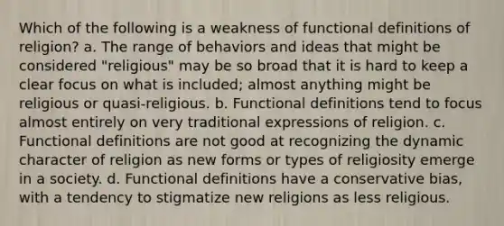 Which of the following is a weakness of functional definitions of religion? a. The range of behaviors and ideas that might be considered "religious" may be so broad that it is hard to keep a clear focus on what is included; almost anything might be religious or quasi-religious. b. Functional definitions tend to focus almost entirely on very traditional expressions of religion. c. Functional definitions are not good at recognizing the dynamic character of religion as new forms or types of religiosity emerge in a society. d. Functional definitions have a conservative bias, with a tendency to stigmatize new religions as less religious.