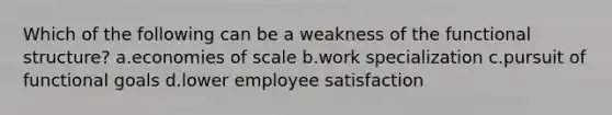 Which of the following can be a weakness of the functional structure? a.economies of scale b.work specialization c.pursuit of functional goals d.lower employee satisfaction