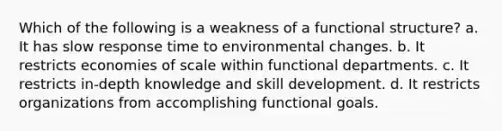 Which of the following is a weakness of a functional structure? a. It has slow response time to environmental changes. b. It restricts economies of scale within functional departments. c. It restricts in-depth knowledge and skill development. d. It restricts organizations from accomplishing functional goals.