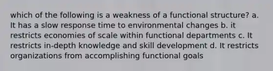 which of the following is a weakness of a functional structure? a. It has a slow response time to environmental changes b. it restricts economies of scale within functional departments c. It restricts in-depth knowledge and skill development d. It restricts organizations from accomplishing functional goals