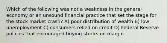 Which of the following was not a weakness in the general economy or an unsound financial practice that set the stage for the stock market crash? A) poor distribution of wealth B) low unemployment C) consumers relied on credit D) Federal Reserve policies that encouraged buying stocks on margin