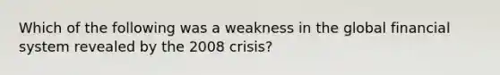 Which of the following was a weakness in the global financial system revealed by the 2008 crisis?