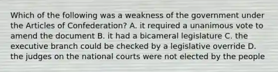 Which of the following was a weakness of the government under the Articles of Confederation? A. it required a unanimous vote to amend the document B. it had a bicameral legislature C. the executive branch could be checked by a legislative override D. the judges on the national courts were not elected by the people