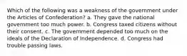 Which of the following was a weakness of the government under the Articles of Confederation? a. They gave the national government too much power. b. Congress taxed citizens without their consent. c. The government depended too much on the ideals of the Declaration of Independence. d. Congress had trouble passing laws.