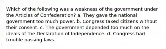 Which of the following was a weakness of the government under the Articles of Confederation? a. They gave the national government too much power. b. Congress taxed citizens without their consent. c. The government depended too much on the ideals of the Declaration of Independence. d. Congress had trouble passing laws.