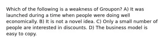 Which of the following is a weakness of Groupon? A) It was launched during a time when people were doing well economically. B) It is not a novel idea. C) Only a small number of people are interested in discounts. D) The business model is easy to copy.