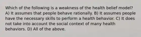 Which of the following is a weakness of the health belief model? A) It assumes that people behave rationally. B) It assumes people have the necessary skills to perform a health behavior. C) It does not take into account the social context of many health behaviors. D) All of the above.