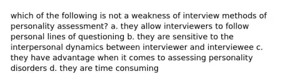 which of the following is not a weakness of interview methods of personality assessment? a. they allow interviewers to follow personal lines of questioning b. they are sensitive to the interpersonal dynamics between interviewer and interviewee c. they have advantage when it comes to assessing personality disorders d. they are time consuming