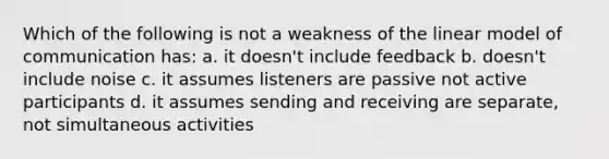 Which of the following is not a weakness of the linear model of communication has: a. it doesn't include feedback b. doesn't include noise c. it assumes listeners are passive not active participants d. it assumes sending and receiving are separate, not simultaneous activities