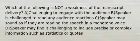 Which of the following is NOT a weakness of the manuscript delivery? A)Challenging to engage with the audience B)Speaker is challenged to read any audience reactions C)Speaker may sound as if they are reading the speech in a monotone voice D)Speaker may find it challenging to include precise or complex information such as statistics or quotes