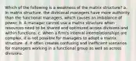 Which of the following is a weakness of the matrix structure? a. In matrix structure, the divisional managers have more authority than the functional managers, which causes an imbalance of power. b. A manager cannot use a matrix structure when resources need to be shared and optimized across divisions and within functions. c. When a firm's internal interrelationships are complex, it is not possible for managers to adopt a matrix structure. d. It often creates confusing and inefficient scenarios for managers working in a functional group as well as across divisions.