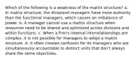 Which of the following is a weakness of the matrix structure? a. In matrix structure, the divisional managers have more authority than the functional managers, which causes an imbalance of power. b. A manager cannot use a matrix structure when resources need to be shared and optimized across divisions and within functions. c. When a firm's internal interrelationships are complex, it is not possible for managers to adopt a matrix structure. d. It often creates confusion for its managers who are simultaneously accountable to distinct units that don't always share the same objectives.