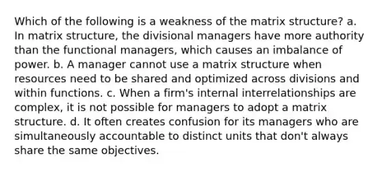 Which of the following is a weakness of the matrix structure? a. In matrix structure, the divisional managers have more authority than the functional managers, which causes an imbalance of power. b. A manager cannot use a matrix structure when resources need to be shared and optimized across divisions and within functions. c. When a firm's internal interrelationships are complex, it is not possible for managers to adopt a matrix structure. d. It often creates confusion for its managers who are simultaneously accountable to distinct units that don't always share the same objectives.