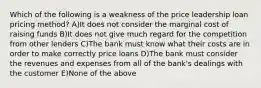 Which of the following is a weakness of the price leadership loan pricing method? A)It does not consider the marginal cost of raising funds B)It does not give much regard for the competition from other lenders C)The bank must know what their costs are in order to make correctly price loans D)The bank must consider the revenues and expenses from all of the bank's dealings with the customer E)None of the above