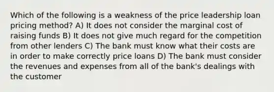 Which of the following is a weakness of the price leadership loan pricing method? A) It does not consider the marginal cost of raising funds B) It does not give much regard for the competition from other lenders C) The bank must know what their costs are in order to make correctly price loans D) The bank must consider the revenues and expenses from all of the bank's dealings with the customer