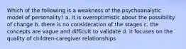 Which of the following is a weakness of the psychoanalytic model of personality? a. it is overoptimistic about the possibility of change b. there is no consideration of the stages c. the concepts are vague and difficult to validate d. it focuses on the quality of children-caregiver relationships