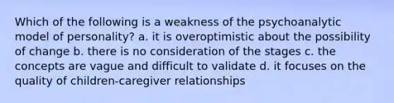 Which of the following is a weakness of the psychoanalytic model of personality? a. it is overoptimistic about the possibility of change b. there is no consideration of the stages c. the concepts are vague and difficult to validate d. it focuses on the quality of children-caregiver relationships