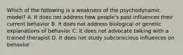 Which of the following is a weakness of the psychodynamic model? A. It does not address how people's past influences their current behavior B. It does not address biological or genetic explanations of behavior C. It does not advocate talking with a trained therapist D. It does not study subconscious influences on behavior