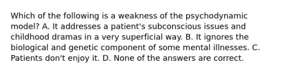 Which of the following is a weakness of the psychodynamic model? A. It addresses a patient's subconscious issues and childhood dramas in a very superficial way. B. It ignores the biological and genetic component of some mental illnesses. C. Patients don't enjoy it. D. None of the answers are correct.