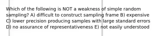 Which of the following is NOT a weakness of simple random sampling? A) difficult to construct sampling frame B) expensive C) lower precision producing samples with large standard errors D) no assurance of representativeness E) not easily understood