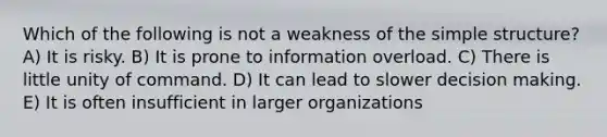 Which of the following is not a weakness of the simple structure? A) It is risky. B) It is prone to information overload. C) There is little unity of command. D) It can lead to slower decision making. E) It is often insufficient in larger organizations