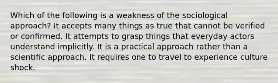 Which of the following is a weakness of the sociological approach? It accepts many things as true that cannot be verified or confirmed. It attempts to grasp things that everyday actors understand implicitly. It is a practical approach rather than a scientific approach. It requires one to travel to experience culture shock.