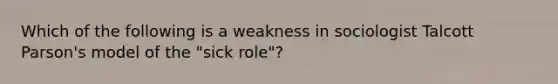 Which of the following is a weakness in sociologist Talcott Parson's model of the "sick role"?