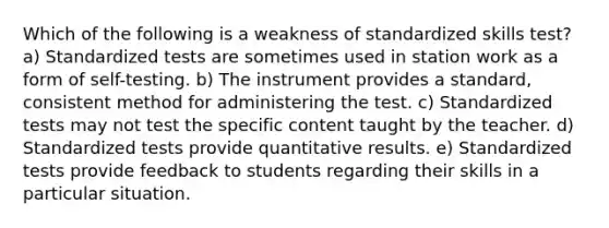 Which of the following is a weakness of standardized skills test? a) Standardized tests are sometimes used in station work as a form of self-testing. b) The instrument provides a standard, consistent method for administering the test. c) Standardized tests may not test the specific content taught by the teacher. d) Standardized tests provide quantitative results. e) Standardized tests provide feedback to students regarding their skills in a particular situation.