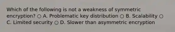 Which of the following is not a weakness of symmetric encryption? ○ A. Problematic key distribution ○ B. Scalability ○ C. Limited security ○ D. Slower than asymmetric encryption