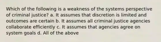 Which of the following is a weakness of the systems perspective of criminal justice? a. It assumes that discretion is limited and outcomes are certain b. It assumes all criminal justice agencies collaborate efficiently c. It assumes that agencies agree on system goals d. All of the above