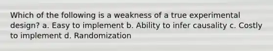 Which of the following is a weakness of a true experimental design? a. Easy to implement b. Ability to infer causality c. Costly to implement d. Randomization