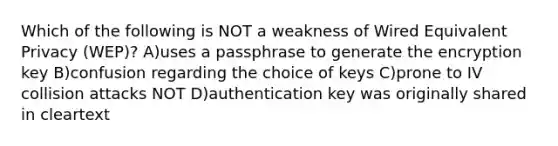 Which of the following is NOT a weakness of Wired Equivalent Privacy (WEP)? A)uses a passphrase to generate the encryption key B)confusion regarding the choice of keys C)prone to IV collision attacks NOT D)authentication key was originally shared in cleartext